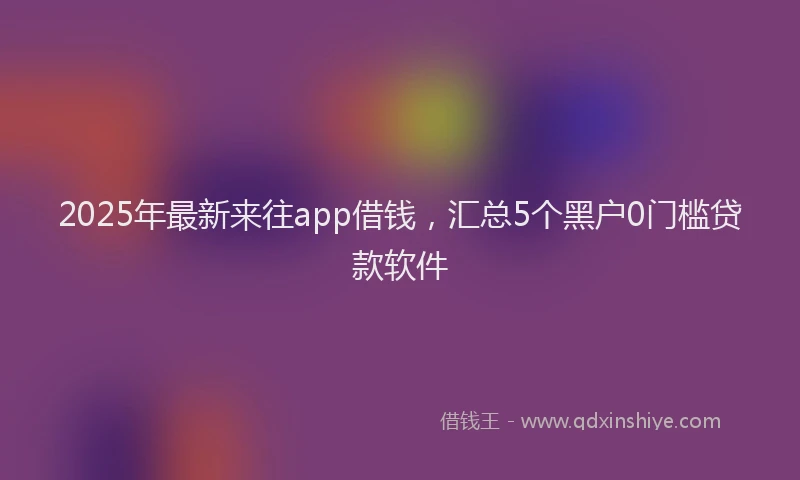 2025年最新来往app借钱，汇总5个黑户0门槛贷款软件