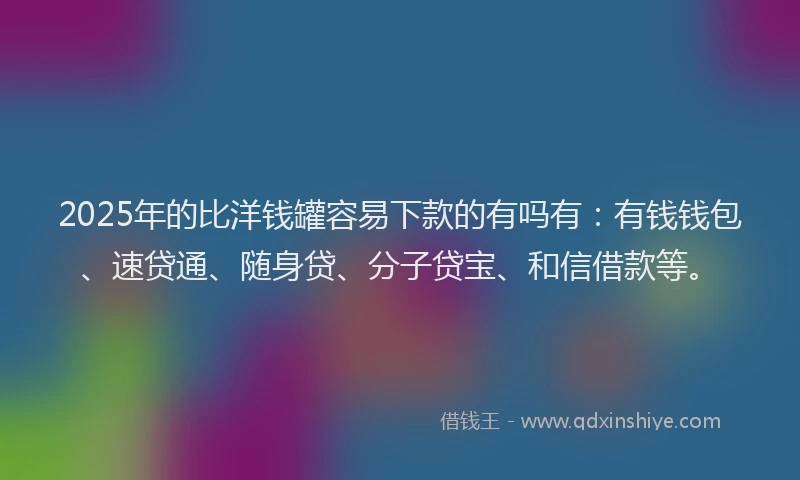 2025年的比洋钱罐容易下款的有吗有：有钱钱包、速贷通、随身贷、分子贷宝、和信借款等。