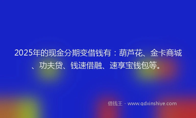 2025年的现金分期变借钱有：葫芦花、金卡商城、功夫贷、钱速借融、速享宝钱包等。