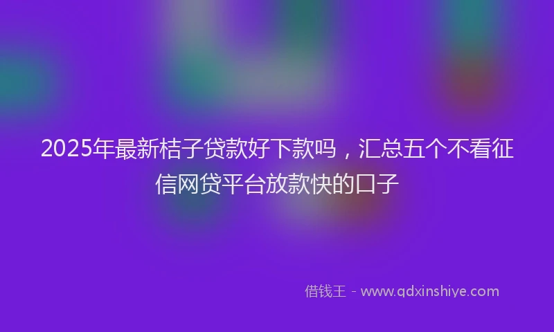 2025年最新桔子贷款好下款吗，汇总五个不看征信网贷平台放款快的口子