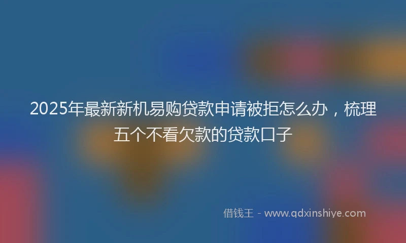 2025年最新新机易购贷款申请被拒怎么办，梳理五个不看欠款的贷款口子
