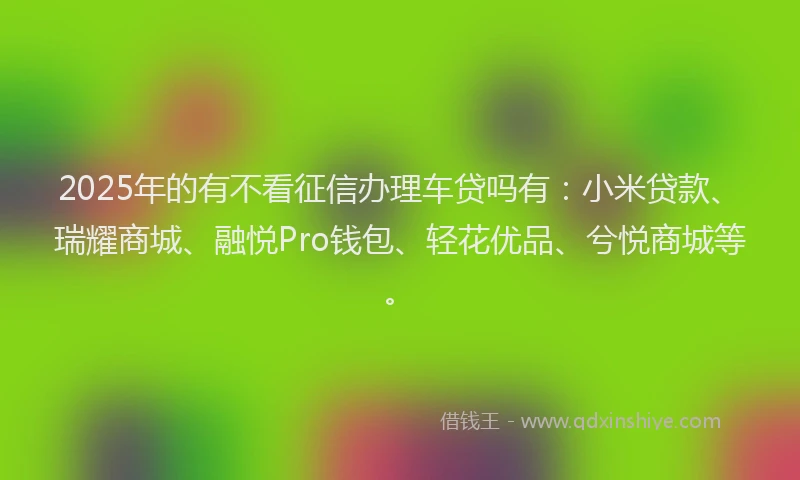 2025年的有不看征信办理车贷吗有：小米贷款、瑞耀商城、融悦Pro钱包、轻花优品、兮悦商城等。