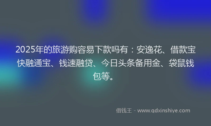 2025年的旅游购容易下款吗有：安逸花、借款宝快融通宝、钱速融贷、今日头条备用金、袋鼠钱包等。