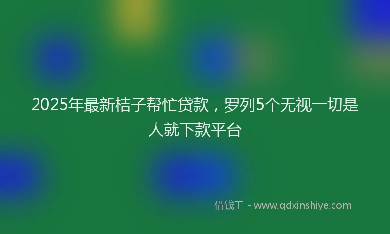 2025年最新桔子帮忙贷款，罗列5个无视一切是人就下款平台