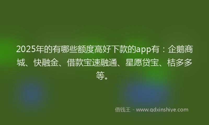 2025年的有哪些额度高好下款的app有：企鹅商城、快融金、借款宝速融通、星愿贷宝、桔多多等。