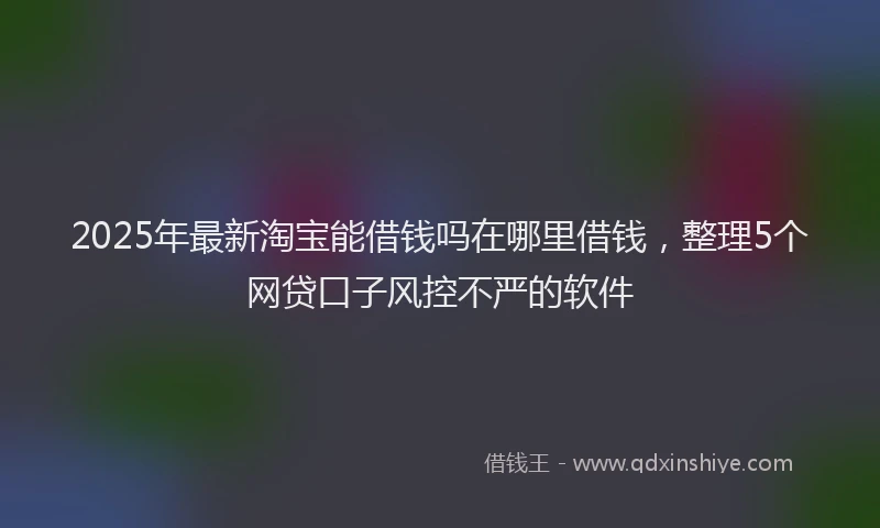 2025年最新淘宝能借钱吗在哪里借钱，整理5个网贷口子风控不严的软件
