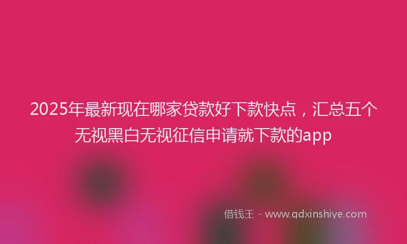 2025年最新现在哪家贷款好下款快点，汇总五个无视黑白无视征信申请就下款的app