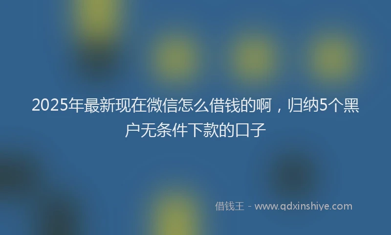 2025年最新现在微信怎么借钱的啊，归纳5个黑户无条件下款的口子