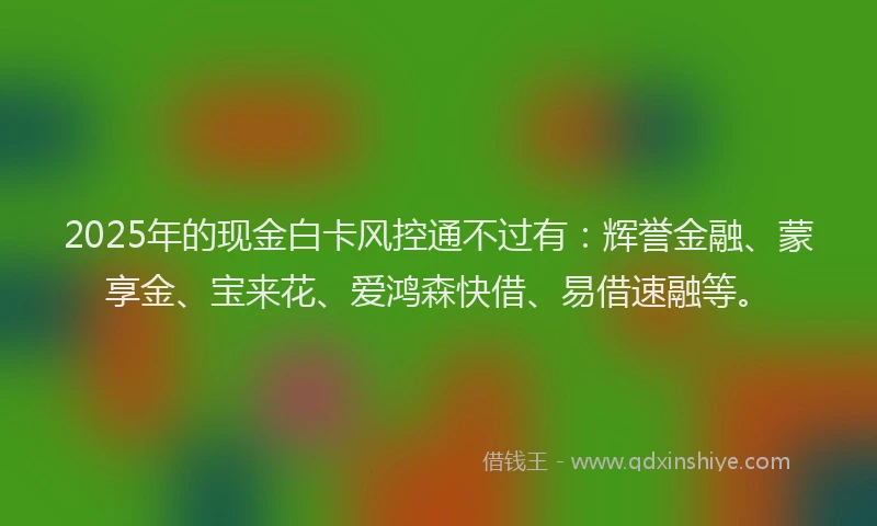 2025年的现金白卡风控通不过有：辉誉金融、蒙享金、宝来花、爱鸿森快借、易借速融等。