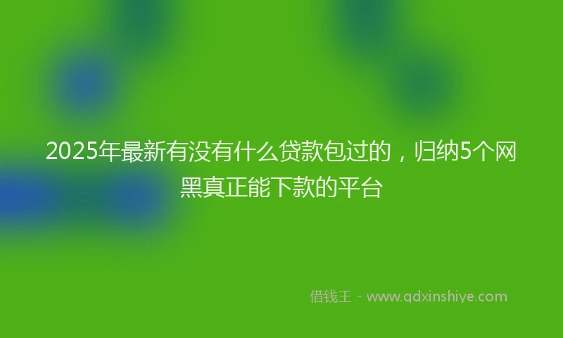 2025年最新有没有什么贷款包过的，归纳5个网黑真正能下款的平台