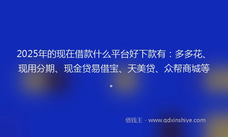 2025年的现在借款什么平台好下款有：多多花、现用分期、现金贷易借宝、天美贷、众帮商城等。