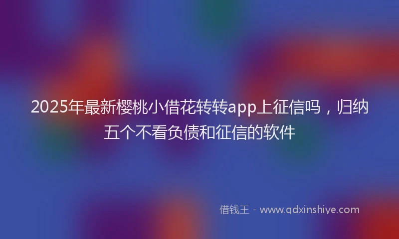 2025年最新樱桃小借花转转app上征信吗，归纳五个不看负债和征信的软件
