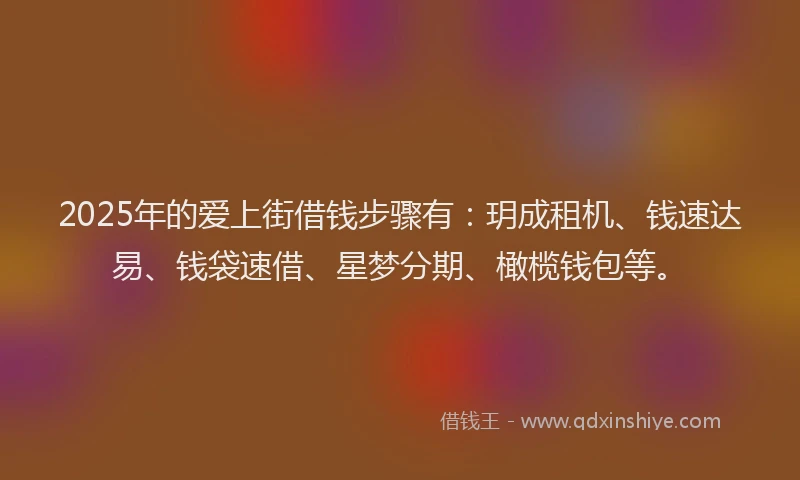 2025年的爱上街借钱步骤有：玥成租机、钱速达易、钱袋速借、星梦分期、橄榄钱包等。