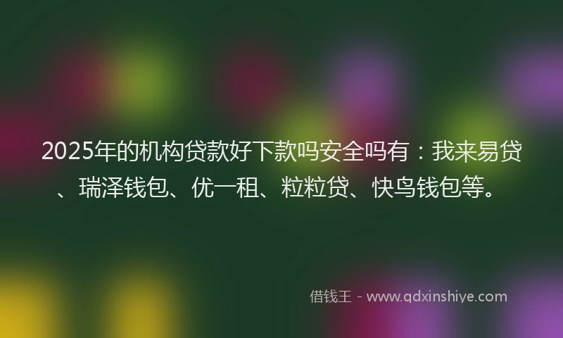 2025年的机构贷款好下款吗安全吗有：我来易贷、瑞泽钱包、优一租、粒粒贷、快鸟钱包等。