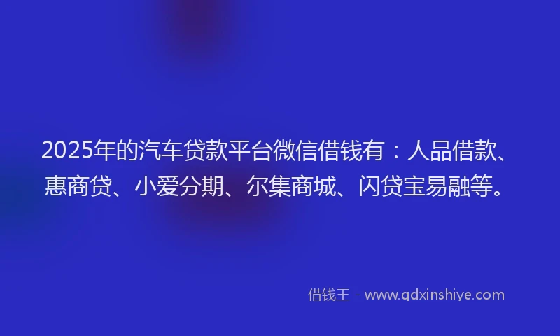2025年的汽车贷款平台微信借钱有：人品借款、惠商贷、小爱分期、尔集商城、闪贷宝易融等。