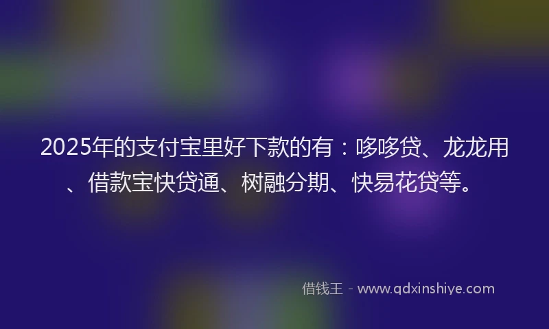 2025年的支付宝里好下款的有：哆哆贷、龙龙用、借款宝快贷通、树融分期、快易花贷等。
