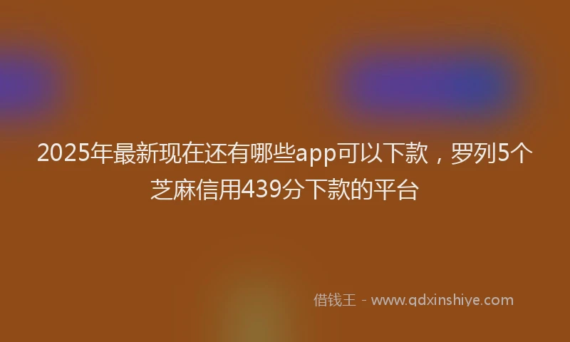 2025年最新现在还有哪些app可以下款，罗列5个芝麻信用439分下款的平台
