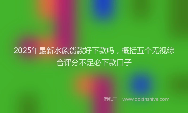 2025年最新水象货款好下款吗，概括五个无视综合评分不足必下款口子