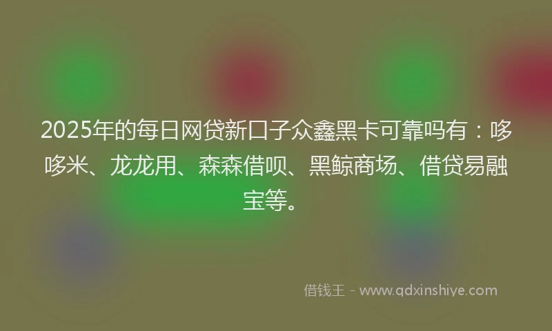 2025年的每日网贷新口子众鑫黑卡可靠吗有：哆哆米、龙龙用、森森借呗、黑鲸商场、借贷易融宝等。