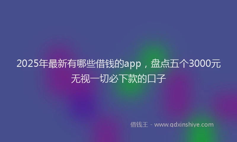 2025年最新有哪些借钱的app，盘点五个3000元无视一切必下款的口子