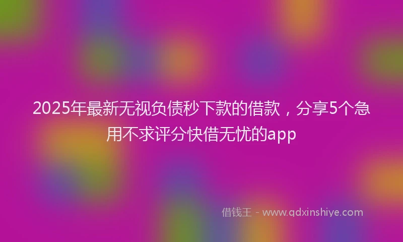 2025年最新无视负债秒下款的借款，分享5个急用不求评分快借无忧的app