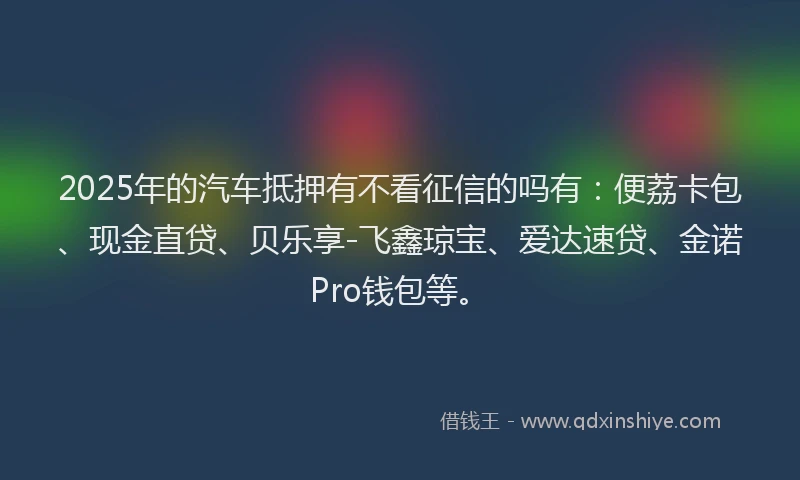 2025年的汽车抵押有不看征信的吗有：便荔卡包、现金直贷、贝乐享-飞鑫琼宝、爱达速贷、金诺Pro钱包等。