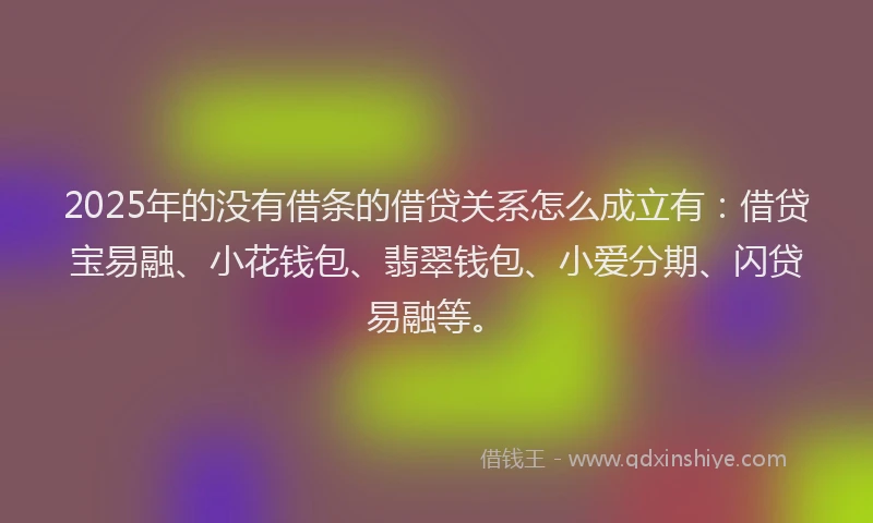 2025年的没有借条的借贷关系怎么成立有：借贷宝易融、小花钱包、翡翠钱包、小爱分期、闪贷易融等。