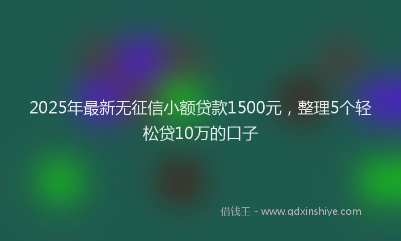 2025年最新无征信小额贷款1500元，整理5个轻松贷10万的口子