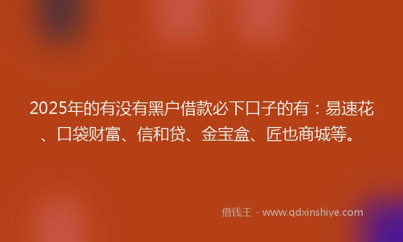 2025年的有没有黑户借款必下口子的有：易速花、口袋财富、信和贷、金宝盒、匠也商城等。