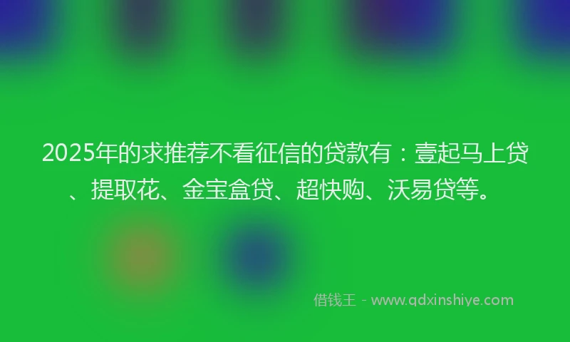 2025年的求推荐不看征信的贷款有：壹起马上贷、提取花、金宝盒贷、超快购、沃易贷等。