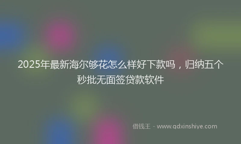2025年最新海尔够花怎么样好下款吗，归纳五个秒批无面签贷款软件