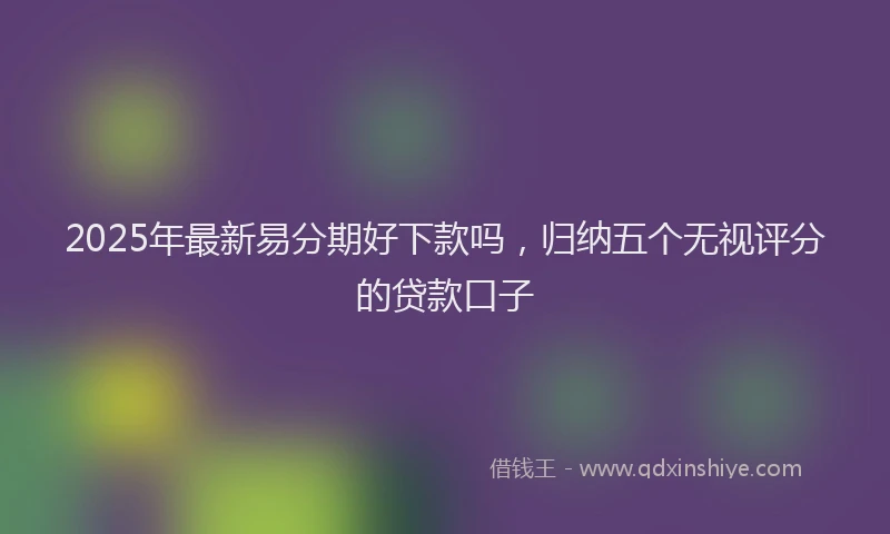 2025年最新易分期好下款吗，归纳五个无视评分的贷款口子