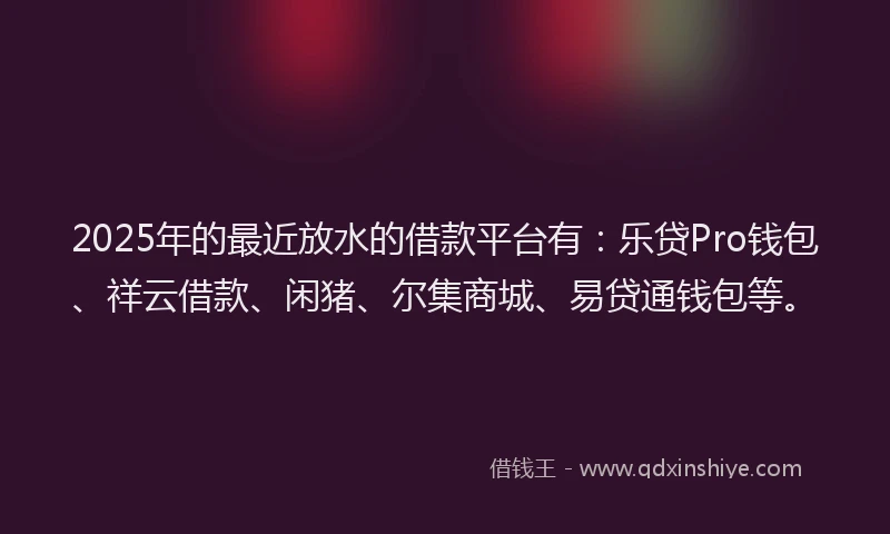 2025年的最近放水的借款平台有：乐贷Pro钱包、祥云借款、闲猪、尔集商城、易贷通钱包等。