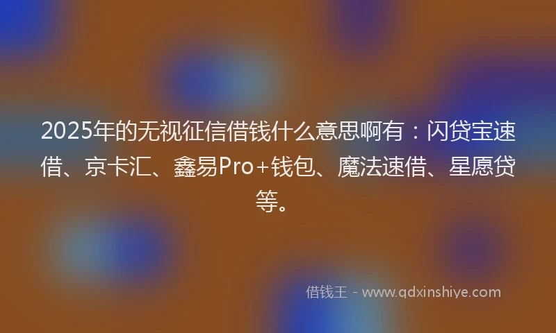 2025年的无视征信借钱什么意思啊有：闪贷宝速借、京卡汇、鑫易Pro+钱包、魔法速借、星愿贷等。