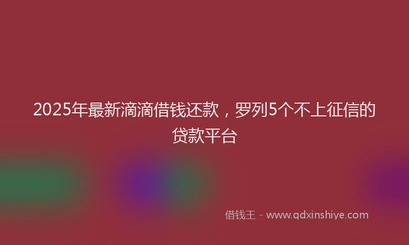 2025年最新滴滴借钱还款，罗列5个不上征信的贷款平台