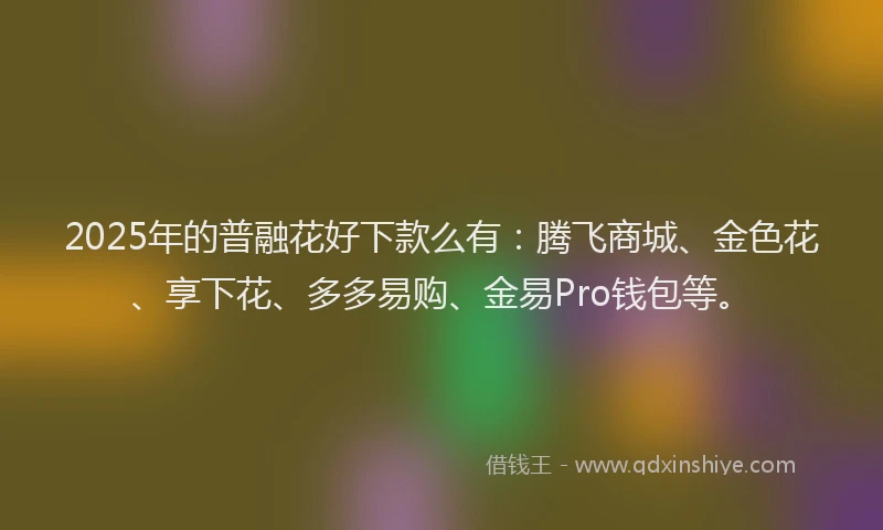 2025年的普融花好下款么有：腾飞商城、金色花、享下花、多多易购、金易Pro钱包等。