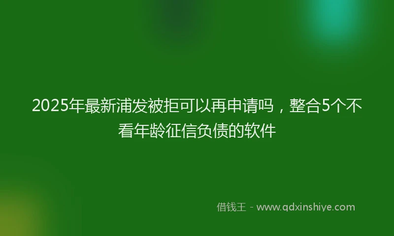 2025年最新浦发被拒可以再申请吗，整合5个不看年龄征信负债的软件
