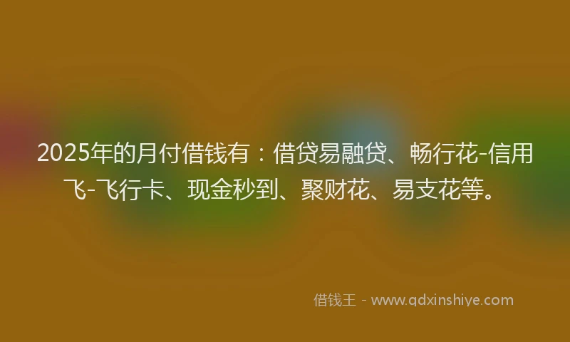 2025年的月付借钱有：借贷易融贷、畅行花-信用飞-飞行卡、现金秒到、聚财花、易支花等。