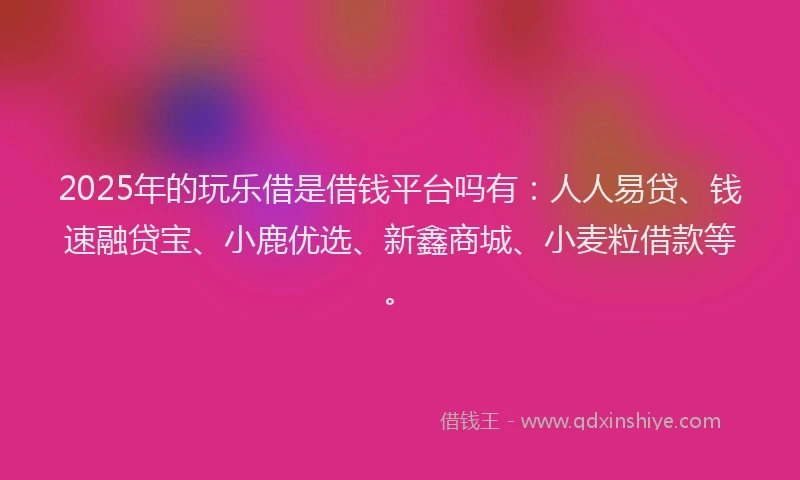 2025年的玩乐借是借钱平台吗有：人人易贷、钱速融贷宝、小鹿优选、新鑫商城、小麦粒借款等。