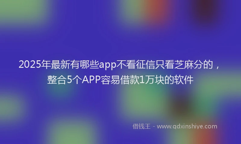 2025年最新有哪些app不看征信只看芝麻分的，整合5个APP容易借款1万块的软件