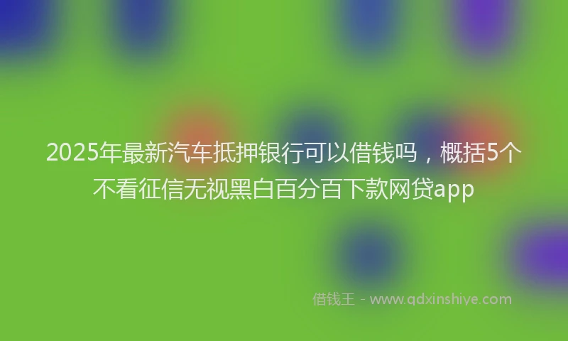 2025年最新汽车抵押银行可以借钱吗，概括5个不看征信无视黑白百分百下款网贷app