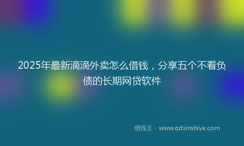 2025年最新滴滴外卖怎么借钱，分享五个不看负债的长期网贷软件