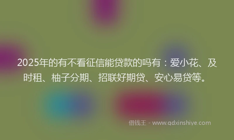 2025年的有不看征信能贷款的吗有：爱小花、及时租、柚子分期、招联好期贷、安心易贷等。