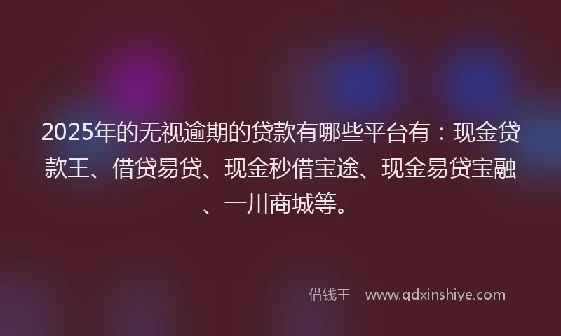 2025年的无视逾期的贷款有哪些平台有：现金贷款王、借贷易贷、现金秒借宝途、现金易贷宝融、一川商城等。