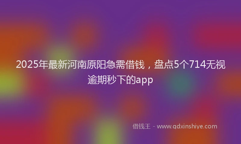 2025年最新河南原阳急需借钱，盘点5个714无视逾期秒下的app