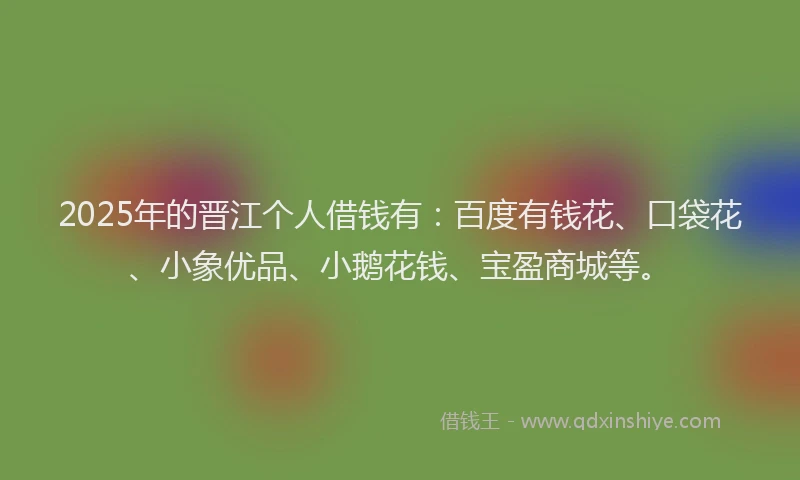 2025年的晋江个人借钱有：百度有钱花、口袋花、小象优品、小鹅花钱、宝盈商城等。