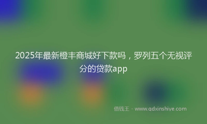 2025年最新橙丰商城好下款吗，罗列五个无视评分的贷款app