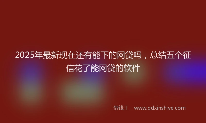 2025年最新现在还有能下的网贷吗，总结五个征信花了能网贷的软件