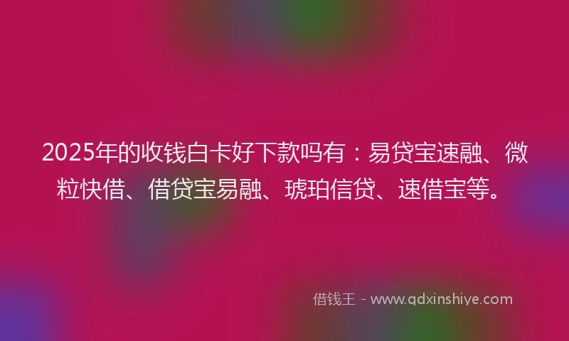 2025年的收钱白卡好下款吗有：易贷宝速融、微粒快借、借贷宝易融、琥珀信贷、速借宝等。