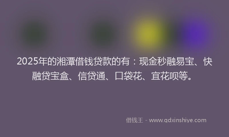 2025年的湘潭借钱贷款的有：现金秒融易宝、快融贷宝盒、信贷通、口袋花、宜花呗等。